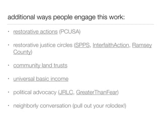 additional ways people engage this work:
• restorative actions (PCUSA)


• restorative justice circles (SPPS, InterfaithAction, Ramsey
County)


• community land trusts


• universal basic income


• political advocacy (JRLC, GreaterThanFear)


• neighborly conversation (pull out your rolodex!)
 