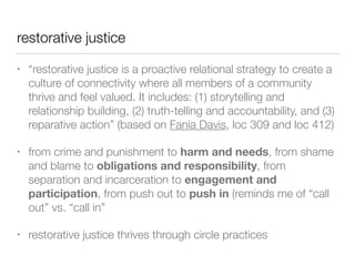 restorative justice
• “restorative justice is a proactive relational strategy to create a
culture of connectivity where all members of a community
thrive and feel valued. It includes: (1) storytelling and
relationship building, (2) truth-telling and accountability, and (3)
reparative action” (based on Fania Davis, loc 309 and loc 412)


• from crime and punishment to harm and needs, from shame
and blame to obligations and responsibility, from
separation and incarceration to engagement and
participation, from push out to push in (reminds me of “call
out” vs. “call in”


• restorative justice thrives through circle practices
 