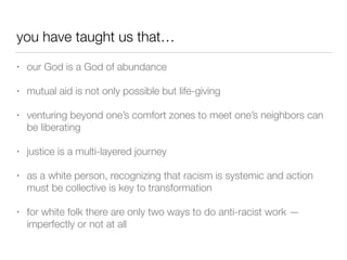 you have taught us that…
• our God is a God of abundance


• mutual aid is not only possible but life-giving


• venturing beyond one’s comfort zones to meet one’s neighbors can
be liberating


• justice is a multi-layered journey


• as a white person, recognizing that racism is systemic and action
must be collective is key to transformation


• for white folk there are only two ways to do anti-racist work —
imperfectly or not at all
 