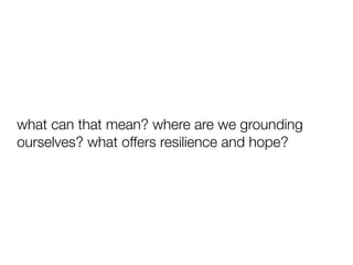 what can that mean? where are we grounding
ourselves? what offers resilience and hope?
 