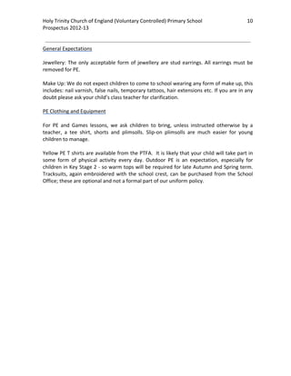 Holy Trinity Church of England (Voluntary Controlled) Primary School                              10 
                                                                                                              
Prospectus 2012‐13 
 
                                                                                                      
General Expectations 
 
Jewellery:  The  only  acceptable  form  of  jewellery  are  stud  earrings.  All  earrings  must  be 
removed for PE. 
 
Make Up: We do not expect children to come to school wearing any form of make up, this 
includes: nail varnish, false nails, temporary tattoos, hair extensions etc. If you are in any 
doubt please ask your child’s class teacher for clarification.  
 
PE Clothing and Equipment 
 
For  PE  and  Games  lessons,  we  ask  children  to  bring,  unless  instructed  otherwise  by  a 
teacher,  a  tee  shirt,  shorts  and  plimsolls.  Slip‐on  plimsolls  are  much  easier  for  young 
children to manage. 
 
Yellow PE T shirts are available from the PTFA.  It is likely that your child will take part in 
some  form  of  physical  activity  every  day.  Outdoor  PE  is  an  expectation,  especially  for 
children in Key Stage 2 ‐ so warm tops will be required for late Autumn and Spring term. 
Tracksuits,  again  embroidered  with  the  school  crest,  can  be  purchased  from  the  School 
Office; these are optional and not a formal part of our uniform policy. 
 