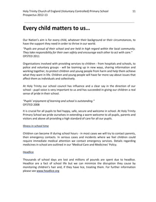 Holy Trinity Church of England (Voluntary Controlled) Primary School                                 11 
                                                                                                                 
Prospectus 2012‐13 
 
                                                                                                         

Every child matters to us… 
 
Our Nation’s aim is for every child, whatever their background or their circumstances, to 
have the support they need in order to thrive in our world.  
“Pupils are proud of their school and are held in high regard within the local community. 
They take responsibility for their own safety and encourage each other to act with care.” 
OFSTED 2011 
 
Organisations involved with providing services to children ‐ from hospitals and schools, to 
police  and  voluntary  groups  ‐  will  be  teaming  up  in  new  ways,  sharing  information  and 
working together, to protect children and young people from harm and help them achieve 
what they want in life. Children and young people will have far more say about issues that 
affect them as individuals and collectively. 
 
At  Holy  Trinity  our  school  council  has  influence  and  a  clear  say  in  the  direction  of  our 
school ‐ pupil voice is very important to us and has succeeded in giving our children a real 
sense of pride in their school.  
 
“Pupils’ enjoyment of learning and school is outstanding.” 
OFSTED 2008 

It is crucial for all pupils to feel happy, safe, secure and welcome in school. At Holy Trinity 
Primary School we pride ourselves in extending a warm welcome to all pupils, parents and 
visitors and above all providing a high standard of care for all our pupils.  
 
Illness in school time 
 
Children can become ill during school hours ‐ in most cases we will try to contact parents, 
then  emergency  contacts.  In  serious  cases  and  incidents  where  we  feel  children  could 
require  immediate  medical  attention  we  contact  emergency  services.  Details  regarding 
medicines in school are outlined in our ‘Medical Care and Medicines’ Policy. 
 
Headlice 
 
Thousands  of  school  days  are  lost  and  millions  of  pounds  are  spent  due  to  headlice. 
Headlice  are  a  fact  of  school  life  but  we  can  minimize  the  disruption  they  cause  by 
monitoring  children’s  hair  and,  if  they  have  lice,  treating  them.  For  further  information 
please see www.headlice.org  
 