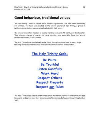 Holy Trinity Church of England (Voluntary Controlled) Primary School                               12 
                                                                                                               
Prospectus 2012‐13 
 
                                                                                                       

Good behaviour, traditional values 
 
The  Holy  Trinity  Code  is  a  simple  set  of  behaviour  guidelines  that  have  been  devised  by 
our  children.  The  Code  was  created  by  the  School  Council  at  Holy  Trinity,  a  group  of 
twelve representatives, democratically elected by their peers.  
 
The School Councillors meet on at least a monthly basis with Mr Smith, our Headteacher. 
They  discuss  a  range  of  matters  at  these  meetings  and  especially  those  that  are  of 
immediate interest to the children. 
 
The Holy Trinity Code (see below) can be found throughout the school, in every single 
teaching room around the school and in most communal areas and corridors… 

 

                         The Holy Trinity Code:
                                    Be Polite
                                  Be Truthful
                                Listen Carefully
                                   Work Hard
                                Respect Others
                               Respect Property
                               Respect our Rules
 

The Holy Trinity Code (above) and Consequences have been promoted and communicated 
to parents and carers since they became part of the school, Behaviour Policy in September 
2005. 

 
 
 
 
 