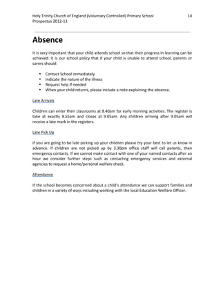 Holy Trinity Church of England (Voluntary Controlled) Primary School                                    14 
                                                                                                                    
Prospectus 2012‐13 
 
                                                                                                            

Absence 
 
It is very important that your child attends school so that their progress in learning can be 
achieved.  It  is  our  school  policy  that  if  your  child  is  unable  to  attend  school,  parents  or 
carers should: 
 
     • Contact School immediately 
     • Indicate the nature of the illness 
     • Request help if needed 
     • When your child returns, please include a note explaining the absence. 
 
Late Arrivals 
 
Children can enter their classrooms at 8.40am for early morning activities. The register is 
take  at  exactly  8.55am  and  closes  at  9.05am.  Any  children  arriving  after  9.05am  will 
receive a late mark in the registers.  
 
Late Pick Up 
 
If you are going to be late picking up your children please try your best to let us know in 
advance.  If  children  are  not  picked  up  by  3.30pm  office  staff  will  call  parents,  then 
emergency contacts. If we cannot make contact with one of your named contacts after an 
hour  we  consider  further  steps  such  as  contacting  emergency  services  and  external 
agencies to request a home/personal welfare check. 
 
Attendance 
 
If the school becomes concerned about a child’s attendance we can support families and 
children in a variety of ways including working with the local Education Welfare Officer. 
 

 
 
 
 
 
 
 
 
 
 
 