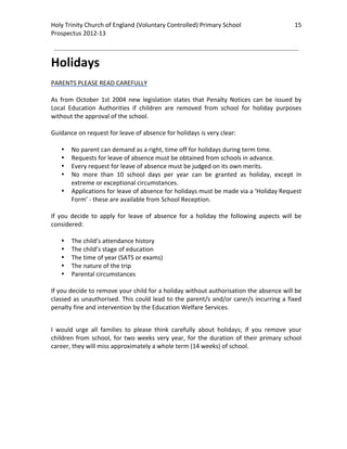 Holy Trinity Church of England (Voluntary Controlled) Primary School                                15 
                                                                                                                
Prospectus 2012‐13 
 
                                                                                                        

Holidays 
 
PARENTS PLEASE READ CAREFULLY 
 
As  from  October  1st  2004  new  legislation  states  that  Penalty  Notices  can  be  issued  by 
Local  Education  Authorities  if  children  are  removed  from  school  for  holiday  purposes 
without the approval of the school.  
 
Guidance on request for leave of absence for holidays is very clear: 
 
     • No parent can demand as a right, time off for holidays during term time. 
     • Requests for leave of absence must be obtained from schools in advance. 
     • Every request for leave of absence must be judged on its own merits. 
     • No  more  than  10  school  days  per  year  can  be  granted  as  holiday,  except  in 
         extreme or exceptional circumstances. 
     • Applications for leave of absence for holidays must be made via a ‘Holiday Request 
         Form’ ‐ these are available from School Reception. 
 
If  you  decide  to  apply  for  leave  of  absence  for  a  holiday  the  following  aspects  will  be 
considered: 
 
     • The child’s attendance history  
     • The child’s stage of education  
     • The time of year (SATS or exams) 
     • The nature of the trip  
     • Parental circumstances 
 
If you decide to remove your child for a holiday without authorisation the absence will be 
classed  as  unauthorised.  This  could  lead  to  the  parent/s  and/or  carer/s  incurring  a  fixed 
penalty fine and intervention by the Education Welfare Services. 
 

I  would  urge  all  families  to  please  think  carefully  about  holidays;  if  you  remove  your 
children  from  school,  for  two  weeks  very  year,  for  the  duration  of  their  primary  school 
career, they will miss approximately a whole term (14 weeks) of school.  

 
 
 
 
 
 
 