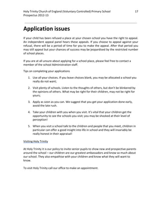 Holy Trinity Church of England (Voluntary Controlled) Primary School                           17 
                                                                                                           
Prospectus 2012‐13 
 
                                                                                                   

Application issues 
 
If your child has been refused a place at your chosen school you have the right to appeal. 
An  independent  appeal  panel  hears  these  appeals.  If  you  choose  to  appeal  against  your 
refusal, there will be a period of time for you to make the appeal. After that period you 
may still appeal but your chances of success may be jeopardised by the restricted number 
of school places.  
 
If you are at all unsure about applying for a school place, please feel free to contact a 
member of the school Administration staff. 

Tips on completing your applications 

    1. Use all your choices. If you leave choices blank, you may be allocated a school you 
       really do not want; 

    2. Visit plenty of schools. Listen to the thoughts of others, but don’t be blinkered by 
       the opinions of others. What may be right for their children, may not be right for 
       yours; 

    3. Apply as soon as you can. We suggest that you get your application done early, 
       avoid the late rush. 

    4. Take your children with you when you visit. It’s vital that your children get the 
       opportunity to see the schools you visit; you may be shocked at their level of 
       perception! 

    5. When you visit a school talk to the children and people that you meet, children in 
       particular can offer a good insight into life in school and they will invariably be 
       really honest in their appraisal!  
 
Visiting Holy Trinity 
 
At Holy Trinity it is our policy to invite senior pupils to show new and prospective parents 
around the school – our children are our greatest ambassadors and know so much about 
our school. They also empathise with your children and know what they will want to 
know.  
 
To visit Holy Trinity call our office to make an appointment.  
 
 