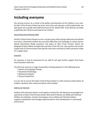 Holy Trinity Church of England (Voluntary Controlled) Primary School                              20 
                                                                                                              
Prospectus 2012‐13 
 
                                                                                                      

Including everyone 
 
Our primary concern as a school is the welfare and education of the children in our care. 
At Holy Trinity Primary School we do far more than just educate a child academically; we 
take great care to guide and model the future of the ‘whole child’. Every decision we make 
is guided by the interests and needs of our children. 
 
Special Educational Needs (SEN) 
 
At Holy Trinity Primary School our aim is to give every child a broad, balanced and relevant 
curriculum. Sometimes children do encounter difficulties and challenges at school and our 
Special  Educational  Needs  provisions  and  policy  at  Holy  Trinity  Primary  School  are 
designed to help children through these periods in their life. Our class teachers will sustain 
a good level of communication with parents and carers and discuss child's particular needs 
on a regular basis.  
 
Expertise 
 
On  occasions  it  may  be  necessary  for  our  staff  to  call  upon  further  support  from  Essex 
Local Education Authority.  
 
The LEA have access to a range of specialists including expertise in the following areas: 
     • Speech and Language Therapy 
     • Educational Psychology 
     • Behavioural Support 
     • Physical Impairment  
 
It is our aim to ensure that Holy Trinity Primary School is a fully inclusive school where all 
children, whatever their needs and talents, feel included.  
 
Gifted and Talented 
 
Children with particular talents, in all aspects of school life, will always be encouraged and 
catered for at Holy Trinity Primary School. Miss Sarah Presland, our Gifted and Talented 
Children Co‐ordinator, monitors the progress of our Gifted and Talented children, 
supports classteachers and manages opportunities for their development in and outside 
school hours. 

 

 
 
 