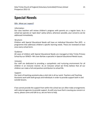 Holy Trinity Church of England (Voluntary Controlled) Primary School                               21 
                                                                                                               
Prospectus 2012‐13 
 
                                                                                                       

Special Needs 
 
SEN ‐ What can I expect? 
 
Information:  
Our  class  teachers  will  review  children's  progress  with  parents  on  a  regular  basis.  As  a 
school we operate an ‘open door’ policy where, whenever possible, your concerns can be 
addressed immediately.  
 
Structure:  
Children  with  Special  Educational  Needs  will  have  an  Individual  Education  Plan  (IEP)  ‐  a 
programme that addresses children’s specific learning needs. These are reviewed at least 
once every school term. 
  
Guidance:  
All cases of children with Special Educational Needs are managed at Holy Trinity Primary 
School by our SENCO—Mrs Jean Barlow a specialist in Special Educational Needs issues. 
  
Inclusion:  
Our  staff  are  dedicated  to  providing  a  sympathetic  and  nurturing  environment  for  all 
children  in  an  inclusive  manner.  As  an  inclusive  school  we  firmly  believe  that  all  our 
children can make a full and positive contribution to school life. 
 
Support:  
Our team of teaching assistants play a vital role in all our work. Teachers and Teaching 
Assistants work with both groups and individuals in order to provide support both in and 
outside lessons. 

 

If we cannot provide the support from within the school we can often make arrangements 
with external agencies to provide support. As with any issue that is causing you concern or 
worry, please come and talk to us, we are here to help. 

 
 