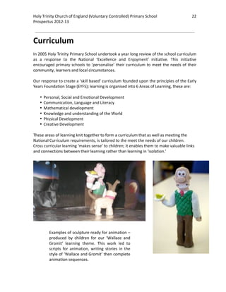 Holy Trinity Church of England (Voluntary Controlled) Primary School                            22 
                                                                                                            
Prospectus 2012‐13 
 
                                                                                                    

Curriculum 
 
In 2005 Holy Trinity Primary School undertook a year long review of the school curriculum 
as  a  response  to  the  National  ‘Excellence  and  Enjoyment’  initiative.  This  initiative 
encouraged  primary  schools  to  ‘personalise’  their  curriculum  to  meet  the  needs  of  their 
community, learners and local circumstances.  
 
Our response to create a ‘skill based’ curriculum founded upon the principles of the Early 
Years Foundation Stage (EYFS); learning is organised into 6 Areas of Learning, these are: 
 
    • Personal, Social and Emotional Development 
    • Communication, Language and Literacy 
    • Mathematical development 
    • Knowledge and understanding of the World 
    • Physical Development  
    • Creative Development 
 
These areas of learning knit together to form a curriculum that as well as meeting the 
National Curriculum requirements, is tailored to the meet the needs of our children. 
Cross curricular learning ‘makes sense’ to children; it enables them to make valuable links 
and connections between their learning rather than learning in ‘isolation.’ 
                




         Examples of sculpture ready for animation – 
         produced  by  children  for  our  ‘Wallace  and 
         Gromit’  learning  theme.  This  work  led  to 
         scripts  for  animation,  writing  stories  in  the 
         style of ‘Wallace and Gromit’ then complete 
         animation sequences.  
 