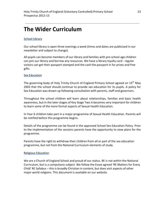 Holy Trinity Church of England (Voluntary Controlled) Primary School                            23 
                                                                                                            
Prospectus 2012‐13 
 
                                                                                                    

The Wider Curriculum 
 
School Library 
 
Our school library is open three evenings a week (times and dates are publicised in our 
newsletter and subject to change).  

All pupils can become members of our library and families with pre‐school age children 
can join our library and borrow any resources. We have a library loyalty card ‐ regular 
visitors can get their passport stamped and the cash the passport in for prizes and free 
gifts. 

Sex Education 
 
The governing body of Holy Trinity Church of England Primary School agreed on 14th May 
2003 that the school should continue to provide sex education for its pupils. A policy for 
Sex Education was drawn up following consultation with parents, staff and governors. 
 
Throughout  the  school  children  will  learn  about  relationships,  families  and  basic  health 
awareness, but in the later stages of Key Stage Two it becomes very important for children 
to learn some of the more formal aspects of Sexual Health Education.  
 
In Year 6 children take part in a major programme of Sexual Health Education. Parents will 
be notified before this programme begins.  
 
Details of the programme can be found in the approved School Sex Education Policy. Prior 
to the implementation of the sessions parents have the opportunity to view plans for the 
programme.  
 
Parents have the right to withdraw their children from all or part of the sex education 
programme, but not from the National Curriculum elements of study. 
 
Religious Education 
 
We are a Church of England School and proud of our status. RE is not within the National 
Curriculum, but is a compulsory subject. We follow the Essex agreed ‘RE Matters for Every 
Child’ RE Syllabus – this is broadly Christian in content, but does visit aspects of other 
major world religions. This document is available on our website.  
 
 