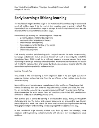 Holy Trinity Church of England (Voluntary Controlled) Primary School                               24 
                                                                                                               
Prospectus 2012‐13 
 
                                                                                                       

Early learning = lifelong learning 
 
The Foundation Stage is the first stage of the National Curriculum focusing on the distinct 
needs  of  children  aged  3  to  the  end  of  the  reception  year  in  primary  school.  The 
Foundation Stage is delivered in a range of settings. At Holy Trinity Primary School we take 
children at the final year of the Foundation Stage.  
 
Foundation Stage learning has six learning areas. These are: 
    • personal, social, emotional development; 
    • communication, language and literacy; 
    • mathematical development; 
    • knowledge and understanding of the world; 
    • physical development; and 
    • creative development. 
 
Each  learning  area  has  early  learning  goals.  The  goals  set  out  the  skills,  understanding, 
knowledge and attitudes that, it is hoped, children will reach or exceed by the end of the 
Foundation  Stage.  Children  will  be  at  different  stages  of  progress  towards  these  goals 
depending on their age and stage of development. All children are individuals and not all 
will fit into this typical pattern of progress. Our teachers understand this and take this into 
account when planning activities and experiences. 
 
Learning Through Play 
 
This  period  of  life  and  learning  is  really  important  both  in  its  own  right  but  also  in 
preparing children for later learning. From the age of three to five, children grow, develop 
and learn rapidly. 
 
Most children go through the same stages but each child is different. They choose their 
friends and develop their own preferred ways of learning. Children aged three, four and 
five are constantly encountering new experiences which they try to understand. As they 
do so they explore the world around them, ask questions, extend their skills, develop their 
confidence and build on what they already know. 

Well  planned  play  is  central  to  learning  in  the  Foundation  Stage,  making  learning  both 
challenging  and  fun.  The  indoor  and  outdoor  'classrooms'  are  organised  to  give  children 
plenty of space to move. The role of the adult is crucial in supporting children's learning 
through planned play and extending and developing children's spontaneous play.  
 
In  the  Foundation  Stage  children  practise  skills,  build  up  ideas  and  concepts,  think 
creatively  and  imaginatively  and  communicate  with  others  as  they  investigate  and  solve 
problems. 
 
