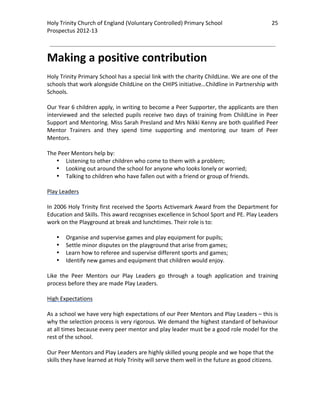 Holy Trinity Church of England (Voluntary Controlled) Primary School                             25 
                                                                                                             
Prospectus 2012‐13 
 
                                                                                                     

Making a positive contribution  
 
Holy Trinity Primary School has a special link with the charity ChildLine. We are one of the 
schools that work alongside ChildLine on the CHIPS initiative…Childline in Partnership with 
Schools.  
 
Our Year 6 children apply, in writing to become a Peer Supporter, the applicants are then 
interviewed  and  the  selected  pupils  receive  two  days  of  training  from  ChildLine  in  Peer 
Support and Mentoring. Miss Sarah Presland and Mrs Nikki Kenny are both qualified Peer 
Mentor  Trainers  and  they  spend  time  supporting  and  mentoring  our  team  of  Peer 
Mentors.  
 
The Peer Mentors help by: 
     • Listening to other children who come to them with a problem; 
     • Looking out around the school for anyone who looks lonely or worried; 
     • Talking to children who have fallen out with a friend or group of friends. 
 
Play Leaders 
 
In 2006 Holy Trinity first received the Sports Activemark Award from the Department for 
Education and Skills. This award recognises excellence in School Sport and PE. Play Leaders 
work on the Playground at break and lunchtimes. Their role is to: 
 
     • Organise and supervise games and play equipment for pupils; 
     • Settle minor disputes on the playground that arise from games; 
     • Learn how to referee and supervise different sports and games; 
     • Identify new games and equipment that children would enjoy. 
 
Like  the  Peer  Mentors  our  Play  Leaders  go  through  a  tough  application  and  training 
process before they are made Play Leaders. 
 
High Expectations 
 
As a school we have very high expectations of our Peer Mentors and Play Leaders – this is 
why the selection process is very rigorous. We demand the highest standard of behaviour 
at all times because every peer mentor and play leader must be a good role model for the 
rest of the school.   
 
Our Peer Mentors and Play Leaders are highly skilled young people and we hope that the 
skills they have learned at Holy Trinity will serve them well in the future as good citizens. 
 