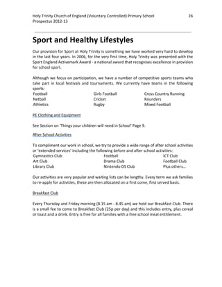 Holy Trinity Church of England (Voluntary Controlled) Primary School                            26 
                                                                                                            
Prospectus 2012‐13 
 
                                                                                                    

Sport and Healthy Lifestyles 
Our provision for Sport at Holy Trinity is something we have worked very hard to develop 
in the last four years. In 2006, for the very first time, Holy Trinity was presented with the 
Sport England Activemark Award ‐ a national award that recognises excellence in provision 
for school sport.  
 
Although we focus on participation, we have a number of competitive sports teams who 
take  part  in  local  festivals  and  tournaments.  We  currently  have  teams  in  the  following 
sports: 
Football                                 Girls Football              Cross Country Running 
Netball                                  Cricket                     Rounders 
Athletics                                Rugby                       Mixed Football 
 
PE Clothing and Equipment 
 
See Section on ‘Things your children will need in School’ Page 9. 

After School Activities 
 
To compliment our work in school, we try to provide a wide range of after school activities 
or ‘extended services’ including the following before and after school activities: 
Gymnastics Club                              Football                          ICT Club 
Art Club                                     Drama Club                        Football Club 
Library Club                                 Nintendo DS Club                  Plus others… 
 
Our activities are very popular and waiting lists can be lengthy. Every term we ask families 
to re‐apply for activities, these are then allocated on a first come, first served basis. 
 
Breakfast Club 
 
Every Thursday and Friday morning (8.15 am ‐ 8.45 am) we hold our Breakfast Club. There 
is a small fee to come to Breakfast Club (25p per day) and this includes entry, plus cereal 
or toast and a drink. Entry is free for all families with a free school meal entitlement.  
 
 
 
