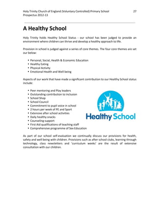Holy Trinity Church of England (Voluntary Controlled) Primary School                            27 
                                                                                                            
Prospectus 2012‐13 
 
                                                                                                    

A Healthy School 
 
Holy  Trinity  holds  Healthy  School  Status  ‐  our  school  has  been  judged  to  provide  an 
environment where children can thrive and develop a healthy approach to life.  
 
Provision in school is judged against a series of core themes. The four core themes are set 
our below: 
 
    • Personal, Social, Health & Economic Education 
    • Healthy Eating 
    • Physical Activity 
    • Emotional Health and Well being 
 
Aspects of our work that have made a significant contribution to our Healthy School status 
include: 
 
    • Peer mentoring and Play leaders 
    • Outstanding contribution to inclusion 
    • School Shop 
    • School Council 
    • Commitment to pupil voice in school 
    • 2 hours per week of PE and Sport 
    • Extensive after school activities 
    • Daily healthy snacks 
    • Counseling support 
    • First Aid qualifications of teaching staff 
    • Comprehensive programme of Sex Education 
 
As  part  of  our  school  self‐evaluation  we  continually  discuss  our  provisions  for  health, 
safety and well being with children. Provisions such as after school clubs, learning through 
technology,  class  newsletters  and  ‘curriculum  weeks’  are  the  result  of  extensive 
consultation with our children.  
 