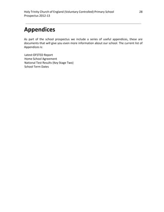Holy Trinity Church of England (Voluntary Controlled) Primary School                           28 
                                                                                                           
Prospectus 2012‐13 
 
                                                                                                   

Appendices 
 
As  part  of  the  school  prospectus  we  include  a  series  of  useful  appendices,  these  are 
documents that will give you even more information about our school. The current list of 
Appendices is: 
 
Latest OFSTED Report 
Home School Agreement 
National Test Results (Key Stage Two) 
School Term Dates 
 
 