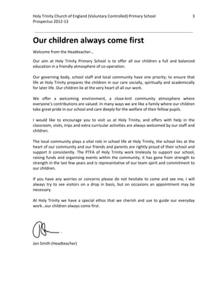 Holy Trinity Church of England (Voluntary Controlled) Primary School                                   3         
Prospectus 2012‐13 
 
                                                                                                         

Our children always come first 
Welcome from the Headteacher… 

Our  aim  at  Holy  Trinity  Primary  School  is  to  offer  all  our  children  a  full  and  balanced 
education in a friendly atmosphere of co‐operation. 
 
Our  governing  body,  school  staff  and  local  community  have  one  priority;  to  ensure  that 
life at Holy Trinity prepares the children in our care socially, spiritually and academically 
for later life. Our children lie at the very heart of all our work. 
 
We  offer  a  welcoming  environment,  a  close‐knit  community  atmosphere  where 
everyone’s contributions are valued. In many ways we are like a family where our children 
take great pride in our school and care deeply for the welfare of their fellow pupils. 
 
I  would  like  to  encourage  you  to  visit  us  at  Holy  Trinity,  and  offers  with  help  in  the 
classroom, visits, trips and extra curricular activities are always welcomed by our staff and 
children. 
 
The local community plays a vital role in school life at Holy Trinity, the school lies at the 
heart of our community and our friends and parents are rightly proud of their school and 
support  it  consistently.  The  PTFA  of  Holy  Trinity  work  tirelessly  to  support  our  school, 
raising  funds  and  organising  events  within  the  community,  it  has  gone  from  strength  to 
strength in the last few years and is representative of our team spirit and commitment to 
our children.  
 
If  you  have  any  worries  or  concerns  please  do  not  hesitate  to  come  and  see  me,  I  will 
always  try  to  see  visitors  on  a  drop  in  basis,  but  on  occasions  an  appointment  may  be 
necessary. 
 
At  Holy  Trinity  we  have  a  special  ethos  that  we  cherish  and  use  to  guide  our  everyday 
work…our children always come first. 
                 
                       
                     
      
 
 
Jon Smith (Headteacher) 
 
 