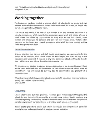Holy Trinity Church of England (Voluntary Controlled) Primary School                                    4         
Prospectus 2012‐13 
 
                                                                                                          

Working together… 
The  Prospectus  has  been  created  to  provide  a  brief  introduction  to  our  school  and  give 
parents, especially those who would like to know more about our school, an insight into 
our school organisation, ethos and vision.   
 
Our  aim  at  Holy  Trinity  is  to  offer  all  our  children  a  full  and  balanced  education  in  a 
friendly  atmosphere,  which  nevertheless  encourages  good  work  and  ethics.  We  are  a 
small  school  that  offers  big  opportunities.  In  many  ways  we  are  like  a  family,  older 
children  are  encouraged  to  consider  and  care  for  the  younger  ones.  Visitors  often 
comment  on  the  happy  and  relaxed  atmosphere  with  which  they  are  greeted  as  they 
come through the front door. 
 
Partnership with families 
 
It  is  our  intention  that  parents  and  staff  should  work  together  as  a  partnership  for  the 
benefit  of  the  children.  Visits  to  the  school  are  encouraged,  and  offers  of  help  in  the 
classrooms  are  welcomed.  If  you  are  at  any  time  concerned  about  anything  to  do  with 
your child in the school, please do not hesitate to contact us. 
 
We try, whenever possible to operate an open door policy at our school. However, there 
will  be  times  when  teachers  are  unavailable.  In  such  instances  we  ask  you  to  make  an 
appointment  ‐  we  will  always  do  our  very  best  to  accommodate  you  promptly  at  a 
convenient time. 
 
“Parents are overwhelmingly positive about how much this school has improved and how 
greatly their children enjoy attending.” 
OFSTED 2008 

 

Safeguarding 

School  safety  is  one  our  main  priorities.  The  main  gates  remain  secure  throughout  the 
school  day  and  the  school  is  secured  by  a  key‐pad  entry  system.  Should  you  have  any 
concerns regarding school safety please do not hesitate to contact the main reception as 
we take very seriously our commitment to providing a safe school environment. 
 
Recent  capital  projects  to  secure  our  school  site  include  the  completion  of  perimeter 
security fencing and pedestrian rails protecting exposed footpaths.  
 
 