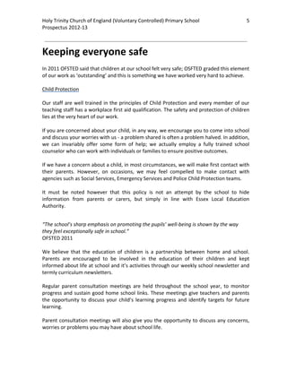 Holy Trinity Church of England (Voluntary Controlled) Primary School                                 5         
Prospectus 2012‐13 
 
                                                                                                       

Keeping everyone safe 
 
In 2011 OFSTED said that children at our school felt very safe; OSFTED graded this element 
of our work as ‘outstanding’ and this is something we have worked very hard to achieve.  
 
Child Protection 
 
Our staff are well trained in the principles of Child Protection and every member of our 
teaching staff has a workplace first aid qualification. The safety and protection of children 
lies at the very heart of our work.  
 
If you are concerned about your child, in any way, we encourage you to come into school 
and discuss your worries with us ‐ a problem shared is often a problem halved. In addition, 
we  can  invariably  offer  some  form  of  help;  we  actually  employ  a  fully  trained  school 
counselor who can work with individuals or families to ensure positive outcomes.  
 
If we have a concern about a child, in most circumstances, we will make first contact with 
their  parents.  However,  on  occasions,  we  may  feel  compelled  to  make  contact  with 
agencies such as Social Services, Emergency Services and Police Child Protection teams.  
 
It  must  be  noted  however  that  this  policy  is  not  an  attempt  by  the  school  to  hide 
information  from  parents  or  carers,  but  simply  in  line  with  Essex  Local  Education 
Authority. 
 

“The school’s sharp emphasis on promoting the pupils’ well‐being is shown by the way 
they feel exceptionally safe in school.” 
OFSTED 2011 
 
We  believe  that  the  education  of  children  is  a  partnership  between  home  and  school. 
Parents  are  encouraged  to  be  involved  in  the  education  of  their  children  and  kept 
informed about life at school and it’s activities through our weekly school newsletter and 
termly curriculum newsletters.  
 
Regular  parent  consultation  meetings  are  held  throughout  the  school  year,  to  monitor 
progress and sustain good home school links. These meetings give teachers and parents 
the  opportunity  to  discuss  your  child’s  learning  progress  and  identify  targets  for  future 
learning.  
 
Parent consultation meetings will also give you the opportunity to discuss any concerns, 
worries or problems you may have about school life.  
 