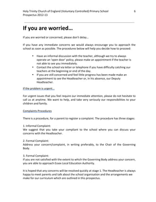 Holy Trinity Church of England (Voluntary Controlled) Primary School                                    6         
Prospectus 2012‐13 
 
                                                                                                          

If you are worried… 
 
If you are worried or concerned, please don’t delay… 
 
If  you  have  any  immediate  concerns  we  would  always  encourage  you  to  approach  the 
school as soon as possible. The procedures below will help you decide how to proceed: 
 
         • Have an informal discussion with the teacher, although we try to always 
            operate an ‘open door’ policy, please make an appointment if the teacher is 
            not able to see you immediately. 
         • Contact the school via letter or telephone if you have difficulty catching our 
            teachers at the beginning or end of the day.  
         • If you are still concerned and feel little progress has been made make an 
            appointment to see the Headteacher or, in his absence, our Deputy 
            Headteacher. 

If the problem is urgent... 
 
For urgent issues that you feel require our immediate attention, please do not hesitate to 
call  us  at  anytime.  We  want  to  help,  and  take  very  seriously  our  responsibilities  to  your 
children and family.  
 
Complaints Procedures 
 
There is a procedure, for a parent to register a complaint. The procedure has three stages: 
 
1. Informal Complaint: 
We  suggest  that  you  take  your  compliant  to  the  school  where  you  can  discuss  your 
concerns with the Headteacher. 
 
2. Formal Complaint: 
Address  your  concern/complaint,  in  writing  preferably,  to  the  Chair  of  the  Governing 
Body. 
 
3. Formal Complaint: 
If you are not satisfied with the extent to which the Governing Body address your concern, 
you are able to approach Essex Local Education Authority. 
 
It is hoped that any concerns will be resolved quickly at stage 1. The Headteacher is always 
happy to meet parents and talk about the school organisation and the arrangements we 
make for our curriculum which are outlined in this prospectus. 
 
