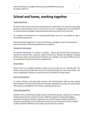 Holy Trinity Church of England (Voluntary Controlled) Primary School                                  7         
Prospectus 2012‐13 
 
                                                                                                        

School and home, working together 
 
Supporting School 
 
At Holy Trinity Primary School we see education as a partnership. At school we encourage 
parents to communicate concerns and worries to us so, in keeping with our commitment 
to a partnership, we pledge to approach parents with any concerns we may have.  
 
As  a  symbol  of  commitment  to  a  learning  partnership,  we  ask  all  our  families  to  sign  a 
Home/School agreement.  
 
The Home/School agreement is a joint commitment, a pledge to work in partnership in 
order to provide an effective education for our children. 

Freedom of Information 
 
All  relevant  documents  of  interest  to  parents:    School  and  County  Policy  Documents, 
National Curriculum files, inspection copies of Governors’ Minutes and Agenda, Charging 
& Remissions Policy and Complaints Procedure are available in the School Office and can 
be consulted on the premises by prior appointment. 
 
School Meals 
 
School  meals  are  available  everyday,  cooked  on  the  premises  by  our  catering  staff.  The 
dinners are priced at £2.00 each and can be ordered through the main school office. The 
menu is published in advance so parents/carers and children can plan ahead. 
 
Payment Information 
 
To  avoid  confusion  and  assist  both  teachers  and  administration  staff  we  have  special 
Dinner Money & General School Money envelopes available for purchase from the school 
office (these are suitable for visit money, swimming money etc.). 
 
School Charging Policy 
 
Activities such as swimming, visiting musicians and theatre groups, cooking, etc. all help to 
develop and enrich the school curriculum. With the exception of board and lodging, 
payment for all these activities is voluntary and no child may be excluded. However, if 
voluntary contributions are not sufficient to cover the cost of the event and the school is 
unable to fund the difference, the activity may need to be cancelled. 

 
 