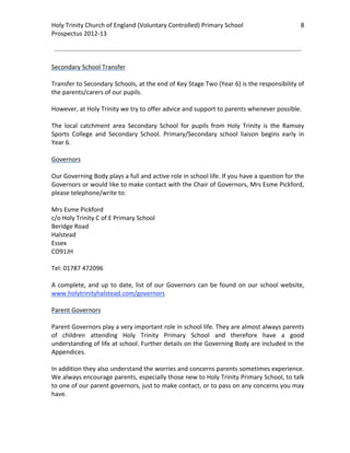Holy Trinity Church of England (Voluntary Controlled) Primary School                                 8         
Prospectus 2012‐13 
 
                                                                                                       
 
Secondary School Transfer 
 
Transfer to Secondary Schools, at the end of Key Stage Two (Year 6) is the responsibility of 
the parents/carers of our pupils.  
 
However, at Holy Trinity we try to offer advice and support to parents whenever possible. 
 
The  local  catchment  area  Secondary  School  for  pupils  from  Holy  Trinity  is  the  Ramsey 
Sports  College  and  Secondary  School.  Primary/Secondary  school  liaison  begins  early  in 
Year 6. 
 
Governors 
 
Our Governing Body plays a full and active role in school life. If you have a question for the 
Governors or would like to make contact with the Chair of Governors, Mrs Esme Pickford, 
please telephone/write to: 
 
Mrs Esme Pickford 
c/o Holy Trinity C of E Primary School 
Beridge Road 
Halstead 
Essex   
CO91JH 
 
Tel: 01787 472096 
 
A  complete,  and  up  to  date,  list  of  our  Governors  can  be  found  on  our  school  website, 
www.holytrinityhalstead.com/governors  
 
Parent Governors 
 
Parent Governors play a very important role in school life. They are almost always parents 
of  children  attending  Holy  Trinity  Primary  School  and  therefore  have  a  good 
understanding of life at school. Further details on the Governing Body are included in the 
Appendices.  
 
In addition they also understand the worries and concerns parents sometimes experience. 
We always encourage parents, especially those new to Holy Trinity Primary School, to talk 
to one of our parent governors, just to make contact, or to pass on any concerns you may 
have. 
 
 