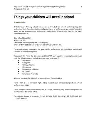 Holy Trinity Church of England (Voluntary Controlled) Primary School                               9         
Prospectus 2012‐13 
 
                                                                                                     

Things your children will need in school 
 
School Uniform 
 
At  Holy  Trinity  Primary  School  we  operate  a  firm,  but  fair  school  uniform  policy.  We 
understand that, from time to time individual items of uniform may get lost or ‘be in the 
wash’ but we also see school uniform as a integral part of our school identity. The Basic 
uniform consists of: 
 
Blue School Sweatshirt 
White polo shirt 
Grey/Black trousers / Grey/Black skirts (girls)  
Shoes or dark footwear (no colourful laces or logo’s, stripes etc.) 
 
The school actively encourages the wearing of a uniform and it is hoped that parents will 
continue to support this policy.   
 
To support this Policy the Governors and the PTFA work together to supply to parents, at 
cost, the following items (including school crest embroidery): 
            Sweatshirts 
            Cardigans 
            White polo shirts 
            Fleeces and 
            Lightweight raincoats 
            PE T Shirts 
            Royal blue PE Shorts 
 
All these items can be ordered, on a termly basis, from the PTFA.  
 
Frank  Smith  &  Sons  (Halstead  High  Street)  also  sells  our  complete  range  of  our  school 
uniform, from stock.  
 
Other items such as school baseball caps, P.E. bags, swimming bags and book bags may be 
purchased via the school office.  
 
To  minimise  losses  of  property,  PLEASE  ENSURE  THAT  ALL  ITEMS  OF  CLOTHING  ARE 
CLEARLY NAMED. 
 
 
 
 
 