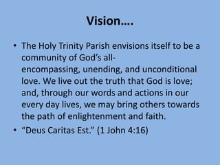 Vision….
• The Holy Trinity Parish envisions itself to be a
  community of God’s all-
  encompassing, unending, and unconditional
  love. We live out the truth that God is love;
  and, through our words and actions in our
  every day lives, we may bring others towards
  the path of enlightenment and faith.
• “Deus Caritas Est.” (1 John 4:16)
 
