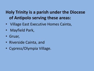 Holy Trinity is a parish under the Diocese
 of Antipolo serving these areas:
•   Village East Executive Homes Cainta,
•   Mayfield Park,
•   Gruar,
•   Riverside Cainta, and
•   Cypress/Olympia Village.
 