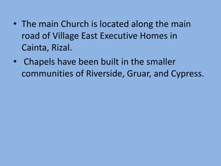 • The main Church is located along the main
  road of Village East Executive Homes in
  Cainta, Rizal.
• Chapels have been built in the smaller
  communities of Riverside, Gruar, and Cypress.
 
