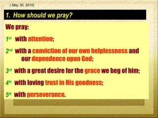 How should we pray? We pray:  1 st   with  attention ; 2 nd   with a  conviction of our own helplessness  and  our  dependence upon God ; 3 rd   with a great desire for the  grace  we beg of him; 4 th   with loving  trust in His goodness ; 5 th   with  perseverance . ( May 30, 2010) 