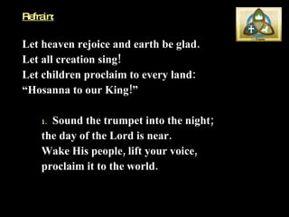Refrain: Let heaven rejoice and earth be glad.  Let all creation sing!  Let children proclaim to every land:  “ Hosanna to our King!” 1.   Sound the trumpet into the night;  the day of the Lord is near.  Wake His people, lift your voice,  proclaim it to the world. 