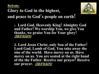 Refrain: Glory to God in the highest,  and peace to God’s people on earth !  1.   .  Lord God, Heavenly King! Almighty God and Father! We worship You, we give You thanks, we praise You for Your glory!  (REFRAIN) 2. Lord Jesus Christ, only Son of the Father! Lord God, Lamb of God, You take away the sins of the world.  Have mercy on us. Have mercy on us. You are seated at the right hand of the the Father. Receive our prayer! Receive our prayer.  (REFRAIN) 