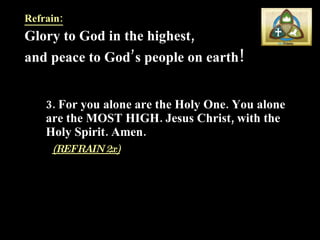 Refrain: Glory to God in the highest,  and peace to God’s people on earth !  3. For you alone are the Holy One. You alone are the MOST HIGH. Jesus Christ, with the Holy Spirit. Amen.   (REFRAIN 2x) 