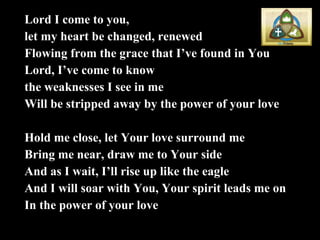 Lord I come to you, let my heart be changed, renewed Flowing from the grace that I’ve found in You Lord, I’ve come to know  the weaknesses I see in me Will be stripped away by the power of your love Hold me close, let Your love surround me Bring me near, draw me to Your side And as I wait, I’ll rise up like the eagle And I will soar with You, Your spirit leads me on In the power of your love 