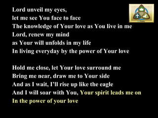 Lord unveil my eyes,  let me see You face to face The knowledge of Your love as You live in me Lord, renew my mind  as Your will unfolds in my life In living everyday by the power of Your love Hold me close, let Your love surround me Bring me near, draw me to Your side And as I wait, I’ll rise up like the eagle And I will soar with You,  Your spirit leads me on In the power of your love 