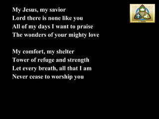 My Jesus, my savior Lord there is none like you All of my days I want to praise The wonders of your mighty love My comfort, my shelter Tower of refuge and strength Let every breath, all that I am Never cease to worship you 