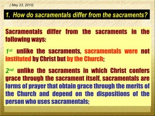 How do sacramentals differ from the sacraments? Sacramentals differ from the sacraments in the following ways: 1 st   unlike the sacraments,  sacramentals   were  not  instituted   by Christ but  by the Church ; 2 nd   unlike the sacraments in which Christ confers grace through the sacrament itself, sacramentals are  forms of prayer that obtain grace through the merits of the Church and depend on the dispositions of the person who uses sacramentals;   ( May 23, 2010) 