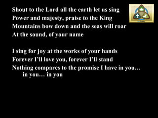 Shout to the Lord all the earth let us sing Power and majesty, praise to the King Mountains bow down and the seas will roar At the sound, of your name I sing for joy at the works of your hands Forever I’ll love you, forever I’ll stand Nothing compares to the promise I have in you… in you… in you 