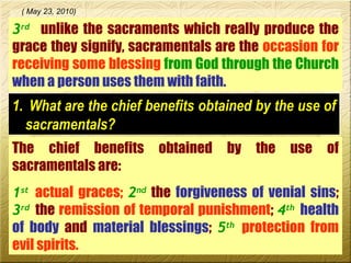 3 rd   unlike the sacraments which really produce the grace they signify, sacramentals are the  occasion for receiving some blessing  from God through the Church   when a person uses them with faith.   ( May 23, 2010) What are the chief benefits obtained by the use of sacramentals? The chief benefits obtained by the use of sacramentals are:  1 st   actual graces;   2 nd  the  forgiveness of venial sins ;  3 rd   the  remission of temporal punishment ;  4 th   health of body  and  material blessings ;  5 th   protection from evil spirits.  