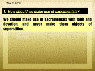 How should we make use of sacramentals? We should make use of sacramentals with faith and devotion, and never make them objects of superstition.  ( May 23, 2010) 
