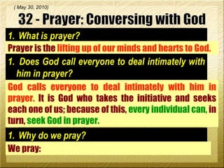 What is prayer? Prayer is the  lifting up of our minds and hearts to God.  ( May 30, 2010) 32 - Prayer: Conversing with God Does God call everyone to deal intimately with him in prayer? God calls everyone to deal intimately with him in prayer.  It is God who takes the initiative and seeks each one of us; because of this,  every individual can,  in turn,  seek God in prayer.  Why do we pray? We pray:  