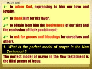 1 st   to  adore God , expressing to him our love and loyalty; 2 nd   to  thank  Him for his favor; 3 rd   to obtain from him the  forgiveness  of our sins and the remission of their punishment;  4 th   to  ask for graces and blessings  for ourselves and others.  ( May 30, 2010) What is the perfect model of prayer in the New Testament ? The perfect model of prayer in the New testatment is the filial prayer of Jesus.  