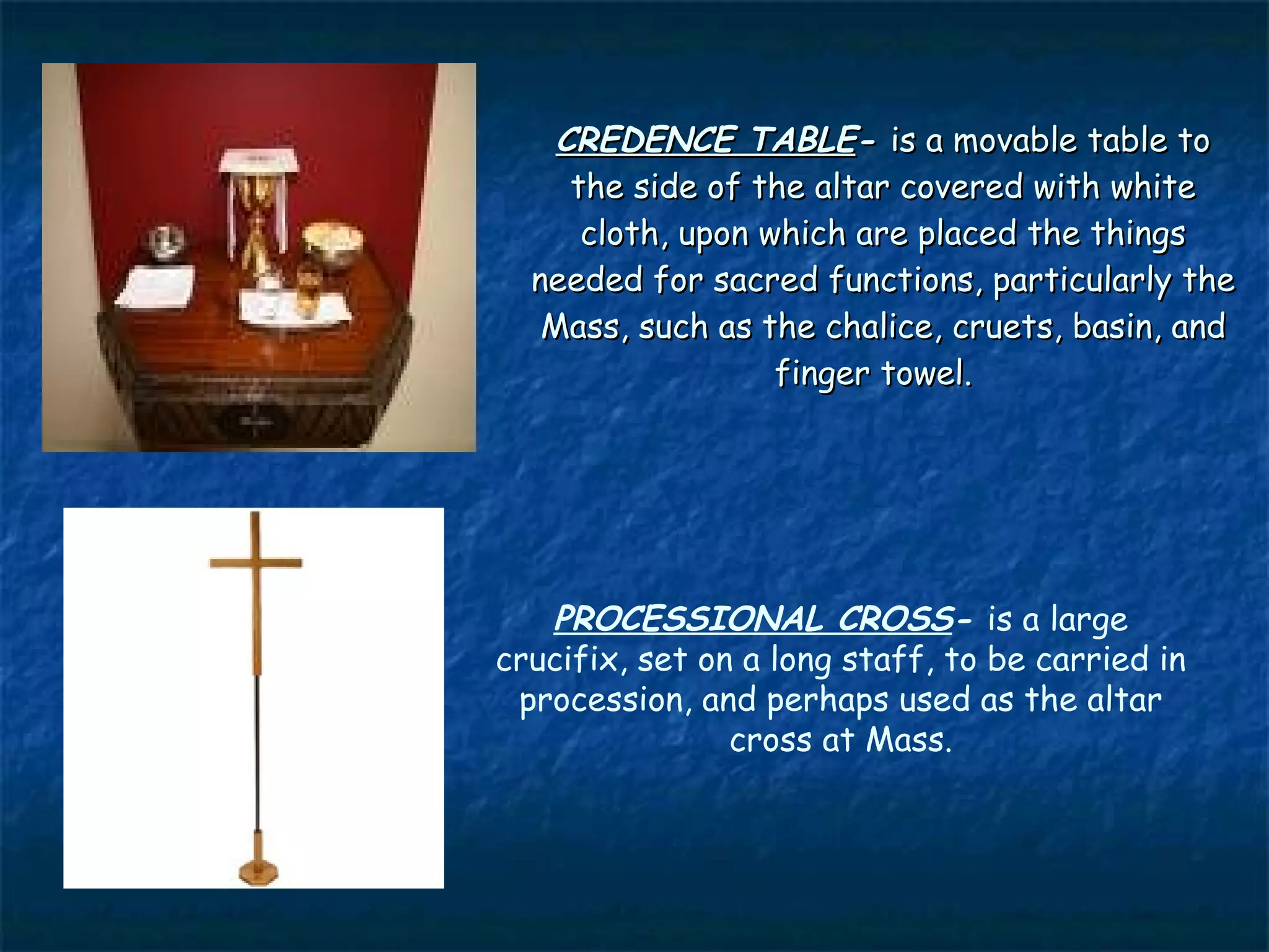 CREDENCE TABLE- is a movable table to
     the side of the altar covered with white
      cloth, upon which are placed the things
  needed for sacred functions, particularly the
   Mass, such as the chalice, cruets, basin, and
                   finger towel.




   PROCESSIONAL CROSS- is a large
crucifix, set on a long staff, to be carried in
 procession, and perhaps used as the altar
                cross at Mass.
 