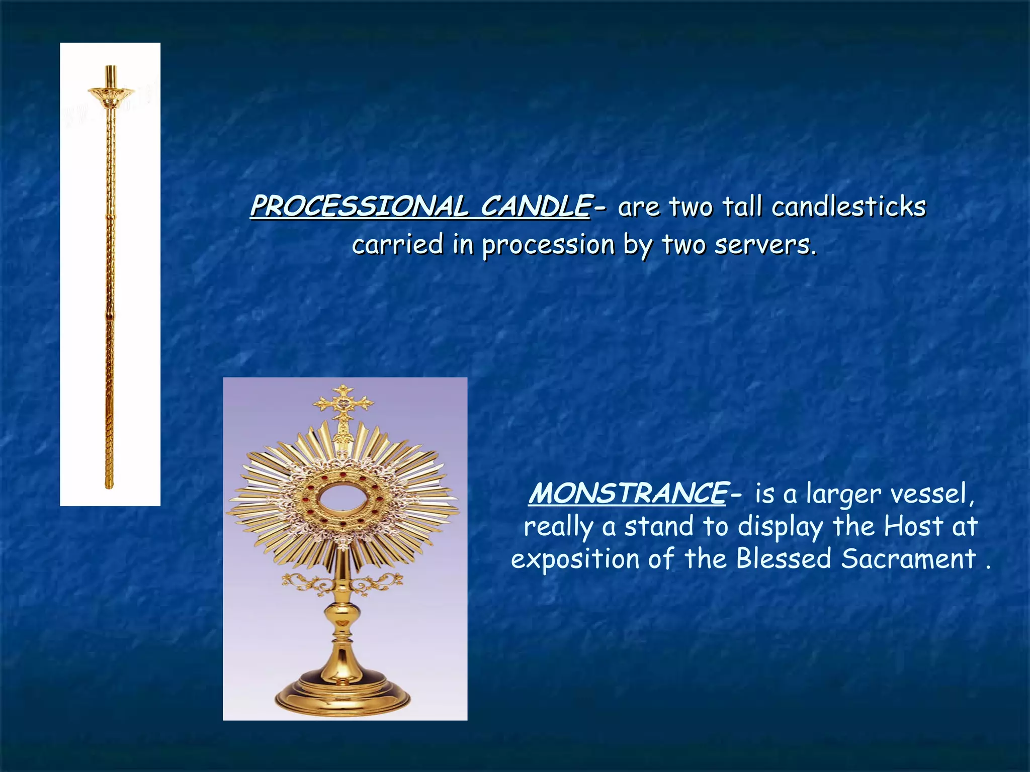 PROCESSIONAL CANDLE- are two tall candlesticks
      carried in procession by two servers.




                  MONSTRANCE- is a larger vessel,
                  really a stand to display the Host at
                 exposition of the Blessed Sacrament .
 