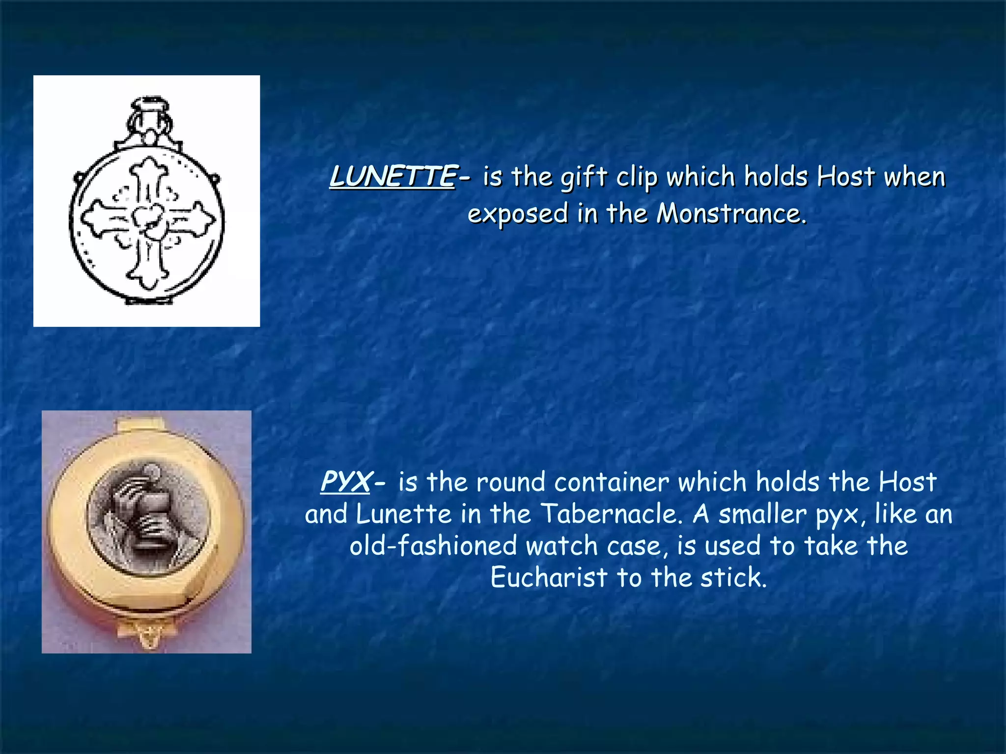 LUNETTE- is the gift clip which holds Host when
         exposed in the Monstrance.




 PYX- is the round container which holds the Host
and Lunette in the Tabernacle. A smaller pyx, like an
   old-fashioned watch case, is used to take the
               Eucharist to the stick.
 