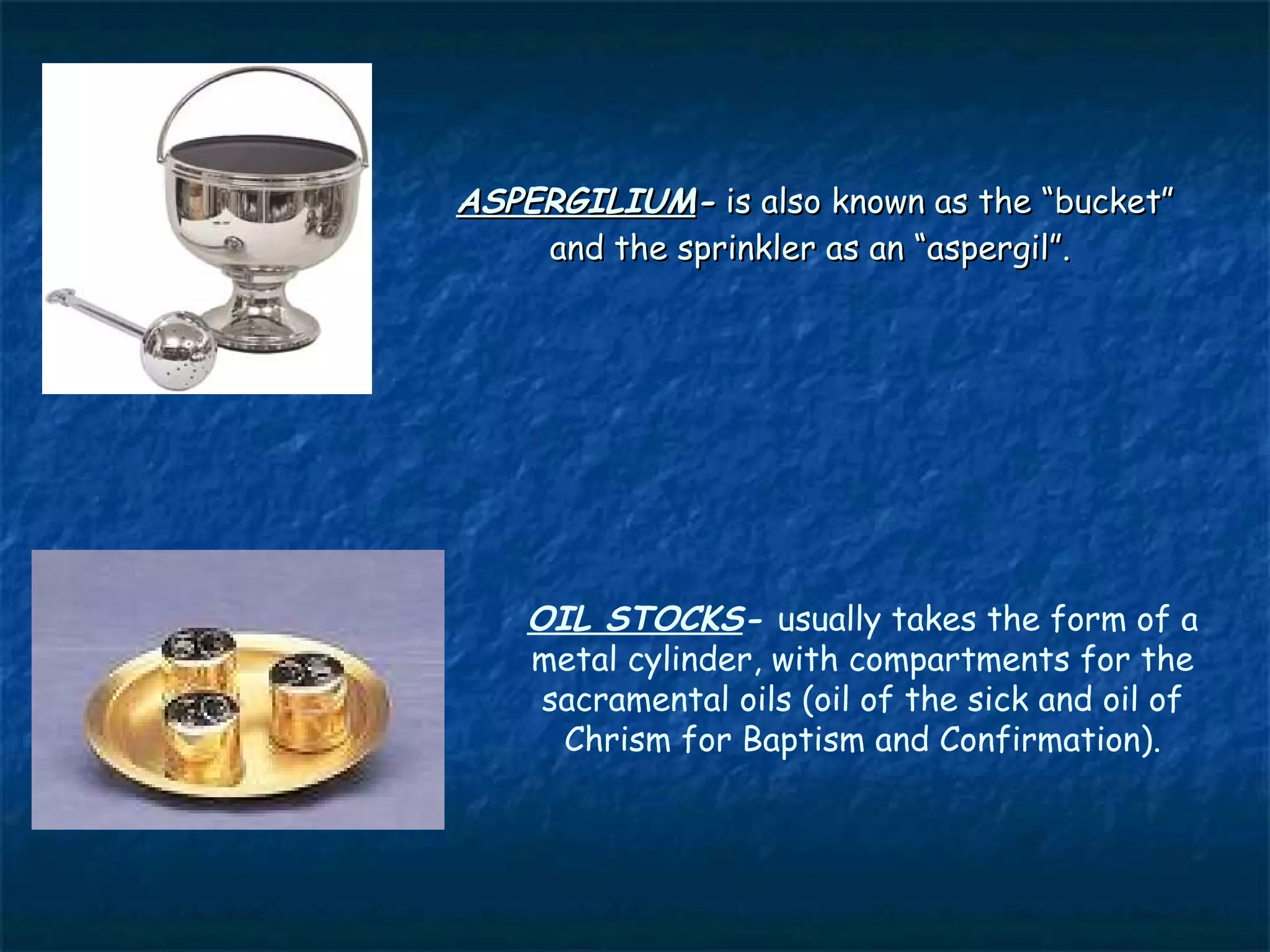 ASPERGILIUM- is also known as the “bucket”
    and the sprinkler as an “aspergil”.




    OIL STOCKS- usually takes the form of a
    metal cylinder, with compartments for the
     sacramental oils (oil of the sick and oil of
      Chrism for Baptism and Confirmation).
 