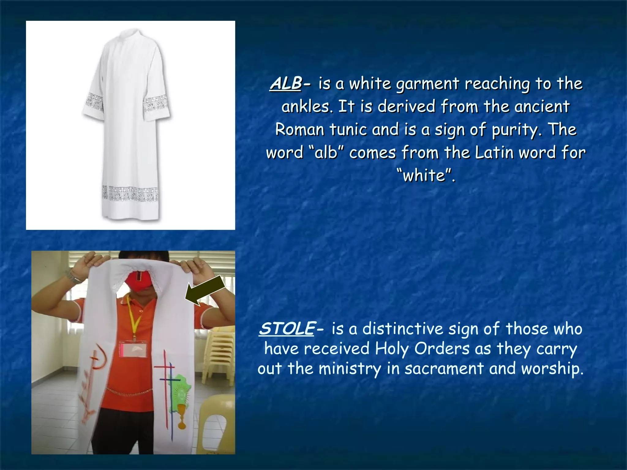 ALB- is a white garment reaching to the
   ankles. It is derived from the ancient
  Roman tunic and is a sign of purity. The
 word “alb” comes from the Latin word for
                   “white”.




STOLE- is a distinctive sign of those who
 have received Holy Orders as they carry
out the ministry in sacrament and worship.
 