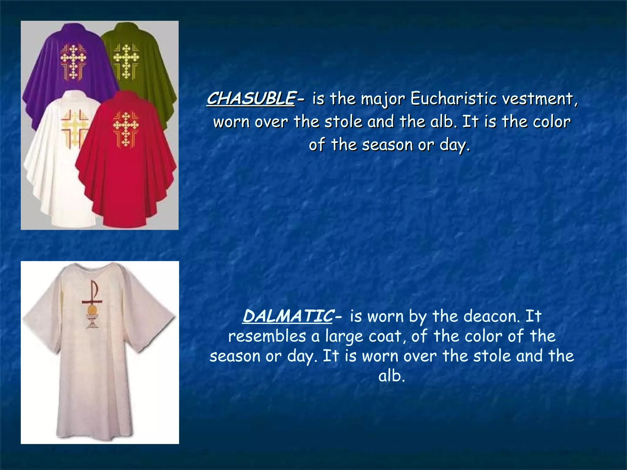 CHASUBLE- is the major Eucharistic vestment,
 worn over the stole and the alb. It is the color
             of the season or day.




    DALMATIC- is worn by the deacon. It
  resembles a large coat, of the color of the
season or day. It is worn over the stole and the
                       alb.
 