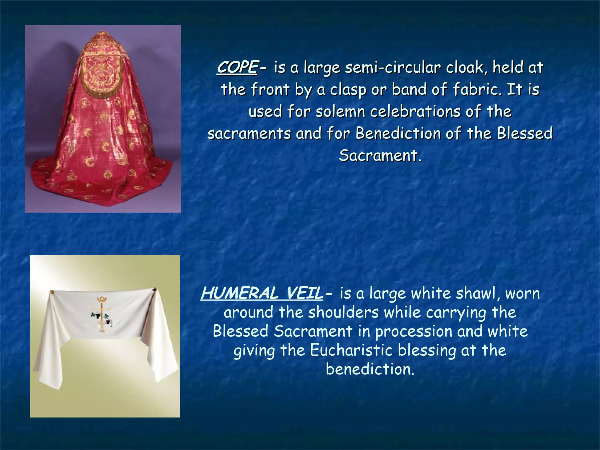 COPE- is a large semi-circular cloak, held at
  the front by a clasp or band of fabric. It is
      used for solemn celebrations of the
sacraments and for Benediction of the Blessed
                  Sacrament.




HUMERAL VEIL- is a large white shawl, worn
  around the shoulders while carrying the
 Blessed Sacrament in procession and white
    giving the Eucharistic blessing at the
                 benediction.
 