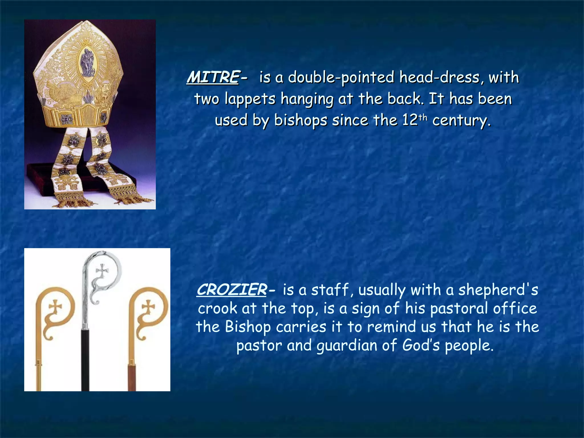 MITRE- is a double-pointed head-dress, with
 two lappets hanging at the back. It has been
   used by bishops since the 12th century.




 CROZIER- is a staff, usually with a shepherd's
 crook at the top, is a sign of his pastoral office
 the Bishop carries it to remind us that he is the
      pastor and guardian of God’s people.
 